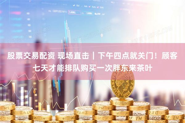 股票交易配資 現(xiàn)場直擊｜下午四點(diǎn)就關(guān)門！顧客七天才能排隊(duì)購買一次胖東來茶葉